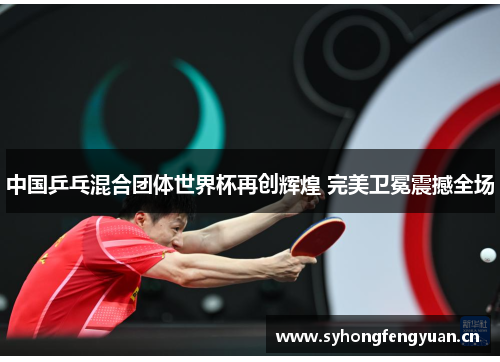 中国乒乓混合团体世界杯再创辉煌 完美卫冕震撼全场