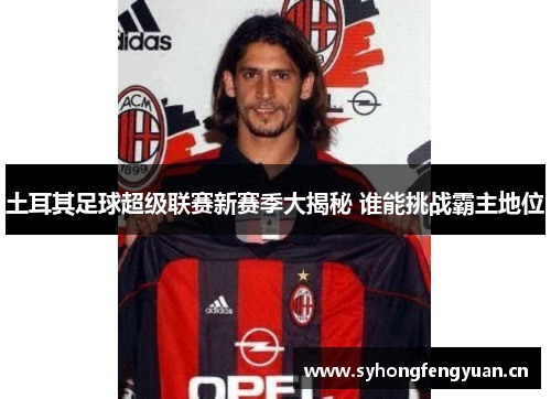 土耳其足球超级联赛新赛季大揭秘 谁能挑战霸主地位 土耳其足球超级联赛新赛季大揭秘 谁能挑战霸主地位